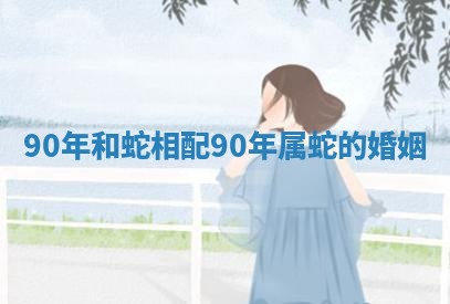 90年和蛇相配 90年属蛇的婚姻