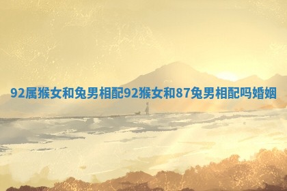 92属猴女和兔男相配_92猴女和87兔男相配吗婚姻