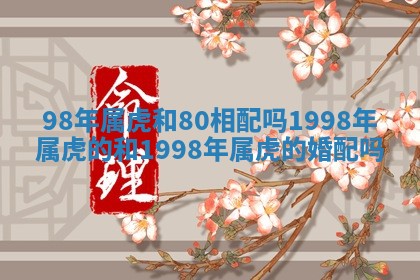 98年属虎和80相配吗_1998年属虎的和1998年属虎的婚配吗