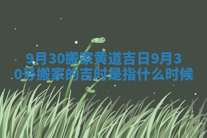 9月30搬家黄道吉日_9月30号搬家的吉时是指什么时候