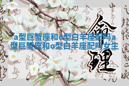 a型巨蟹座和o型白羊座配吗 a型巨蟹座和o型白羊座配吗女生