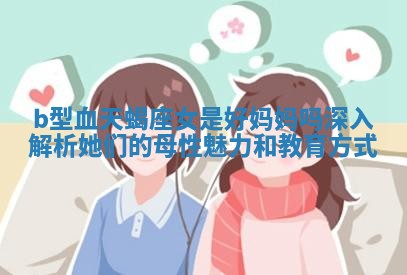b型血天蝎座女是好妈妈吗深入解析她们的母性魅力和教育方式
