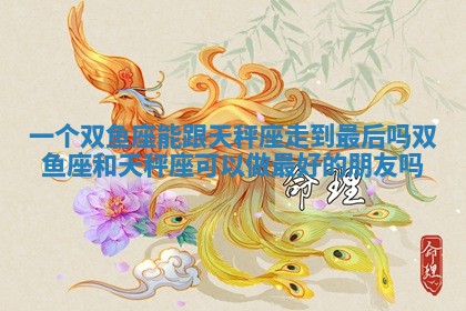 一个双鱼座能跟天秤座走到最后吗_双鱼座和天秤座可以做最好的朋友吗 一个双鱼座能跟天秤座走到最后吗_双鱼座和天秤座可以做最好的朋友吗