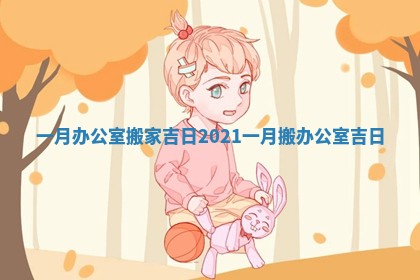 一月办公室搬家吉日_2021一月搬办公室吉日