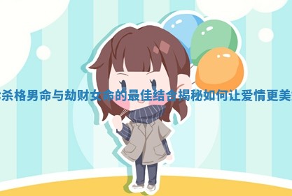 七杀格男命与劫财女命的最佳结合揭秘如何让爱情更美好