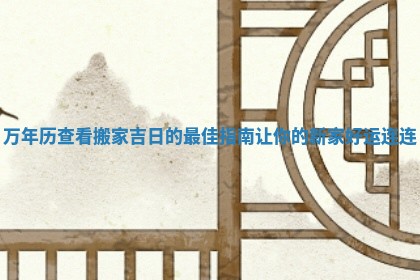 万年历查看搬家吉日的最佳指南让你的新家好运连连