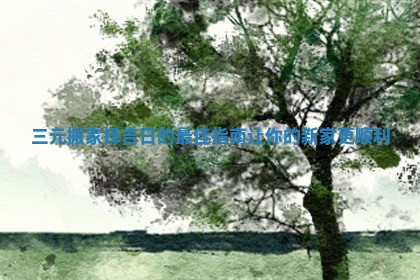 三元搬家择吉日的最佳指南让你的新家更顺利