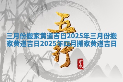三月份搬家黄道吉日2025年 三月份搬家黄道吉日2025年四月搬家黄道吉日