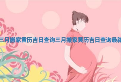 三月搬家黄历吉日查询 三月搬家黄历吉日查询最新