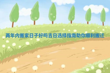 两年内搬家日子好吗吉日选择指南助你顺利搬迁