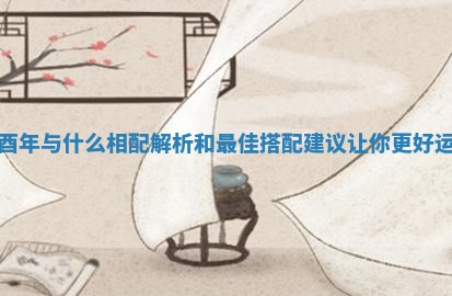 乙酉年与什么相配解析和最佳搭配建议让你更好运势 乙酉年与什么相配解析和最佳搭配建议让你更好运势