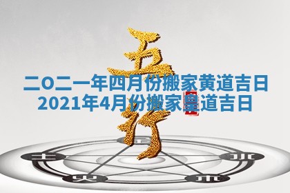 二O二一年四月份搬家黄道吉日_2021年4月份搬家皇道吉日