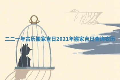 二二一年古历搬家吉日_2021年搬家吉日查询 农历