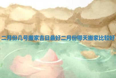 二月份几号搬家吉日最好_二月份哪天搬家比较好