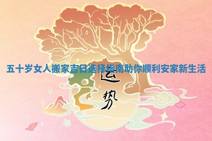 五十岁女人搬家吉日选择指南助你顺利安家新生活