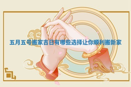 五月五号搬家吉日有哪些选择让你顺利搬新家