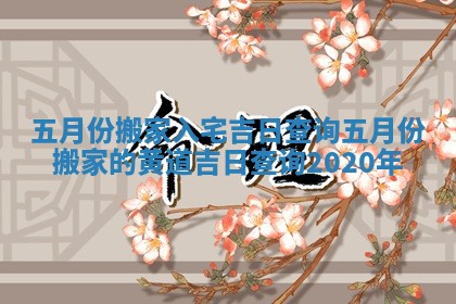 五月份搬家入宅吉日查询 五月份搬家的黄道吉日查询2020年