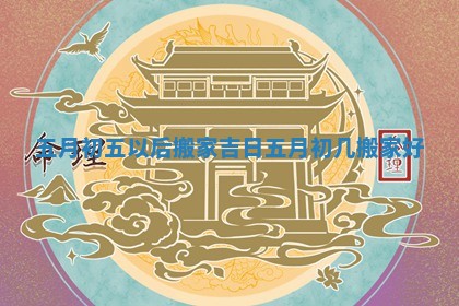 五月初五以后搬家吉日 五月初几搬家好