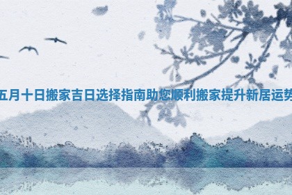 五月十日搬家吉日选择指南助您顺利搬家提升新居运势