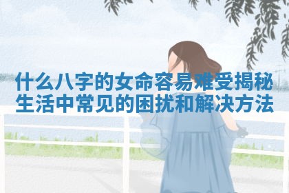 什么八字的女命容易难受揭秘生活中常见的困扰和解决方法