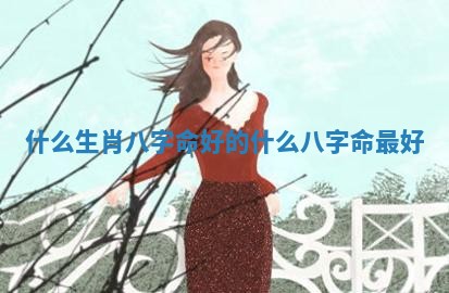 什么生肖八字命好的 什么八字命最好 什么生肖八字命好的 什么八字命最好