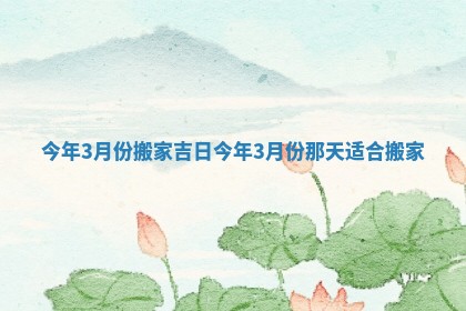 今年3月份搬家吉日_今年3月份那天适合搬家