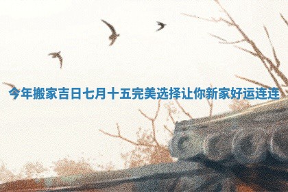 今年搬家吉日七月十五完美选择让你新家好运连连