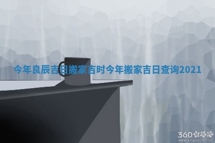 今年良辰吉日搬家吉时 今年搬家吉日查询2021