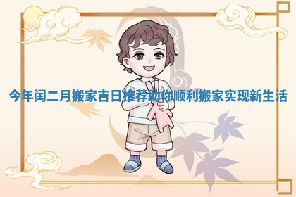 今年闰二月搬家吉日推荐助你顺利搬家实现新生活