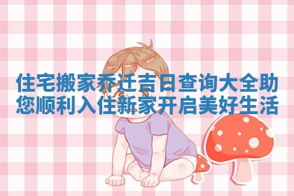 住宅搬家乔迁吉日查询大全助您顺利入住新家开启美好生活
