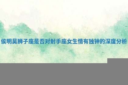 侯明昊狮子座是否对射手座女生情有独钟的深度分析