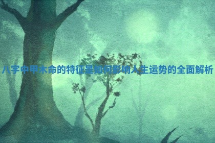 八字中甲木命的特征是如何影响人生运势的全面解析