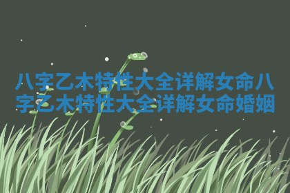 八字乙木特性大全详解女命 八字乙木特性大全详解女命婚姻