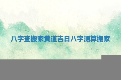 八字查搬家黄道吉日 八字测算搬家