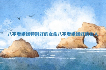 八字看婚姻特别好的女命_八字看婚姻好的女人
