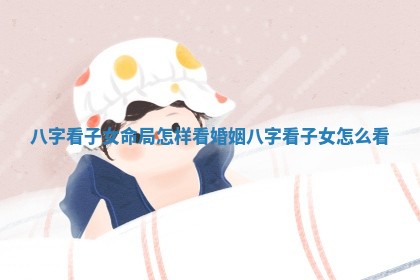 八字看子女命局怎样看婚姻_八字看子女怎么看