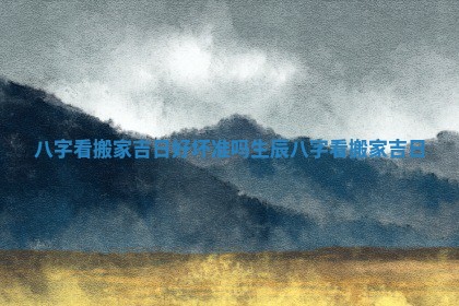 八字看搬家吉日好坏准吗 生辰八字看搬家吉日