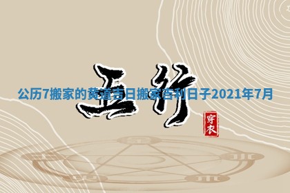 公历7搬家的黄道吉日_搬家吉利日子2021年7月