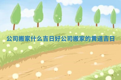 公司搬家什么吉日好 公司搬家的黄道吉日