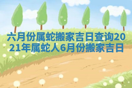 六月份属蛇搬家吉日查询 2021年属蛇人6月份搬家吉日