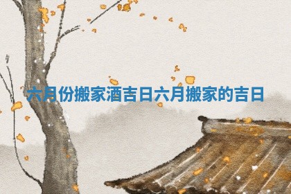 六月份搬家酒吉日 六月搬家的吉日