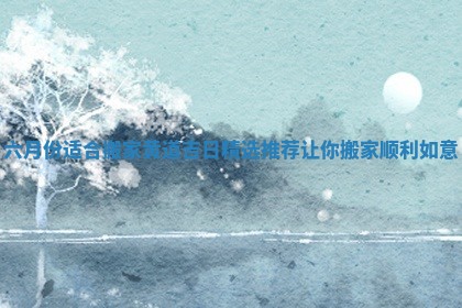 六月份适合搬家黄道吉日精选推荐让你搬家顺利如意