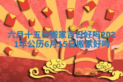 六月十五日搬家吉日好吗 2021年公历6月15日搬家好吗