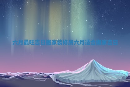 六月最旺吉日搬家装修房_六月适合搬家吉日