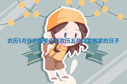 农历5月份的搬家吉日 农历五月适宜搬家的日子