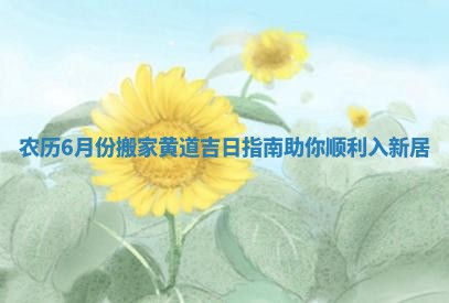 农历6月份搬家黄道吉日指南助你顺利入新居
