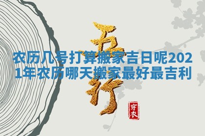 农历几号打算搬家吉日呢_2021年农历哪天搬家最好最吉利 农历几号打算搬家吉日呢_2021年农历哪天搬家最好最吉利