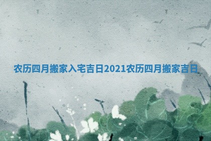 农历四月搬家入宅吉日 2021农历四月搬家吉日