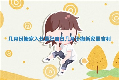 几月份搬家入伙最好吉日_几月份搬新家最吉利 几月份搬家入伙最好吉日_几月份搬新家最吉利