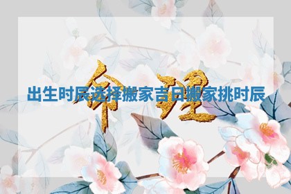 出生时辰选择搬家吉日_搬家挑时辰